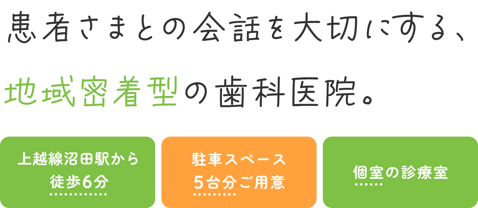 患者さまとの会話を大切にする、地域密着型の歯科医院。 上越線沼田駅から徒歩6分 駐車スペース5台分ご用意 個室の診療室