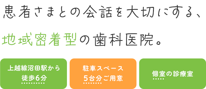 患者さまとの会話を大切にする、地域密着型の歯科医院。 上越線沼田駅から徒歩6分 駐車スペース5台分ご用意 個室の診療室